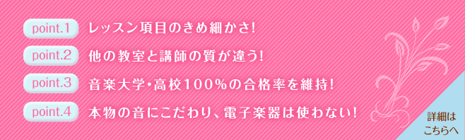 point.1　レッスン項目のきめ細かさ！
point.2　他の教室と講師の質が違う！
point.3　音楽教室・高校100%の合格率を維持！
point.4　本物の音にこだわり、電子楽器は使わない！