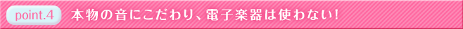特徴４　本物の音に拘り、電子楽器は使いません！