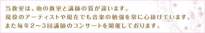 当教室は、他の教室と講師の質が違います。
現役のアーティストや現在でも音楽の勉強を常に心掛けています。
また毎年2～3回講師のコンサートを開催しております。